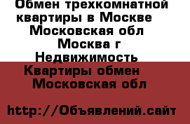 Обмен трехкомнатной квартиры в Москве. - Московская обл., Москва г. Недвижимость » Квартиры обмен   . Московская обл.